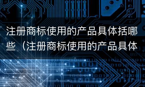 注册商标使用的产品具体括哪些（注册商标使用的产品具体括哪些方面）