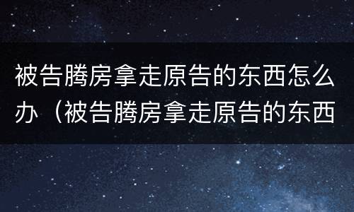 被告腾房拿走原告的东西怎么办（被告腾房拿走原告的东西怎么办手续）