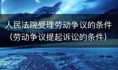 人民法院受理劳动争议的条件（劳动争议提起诉讼的条件）