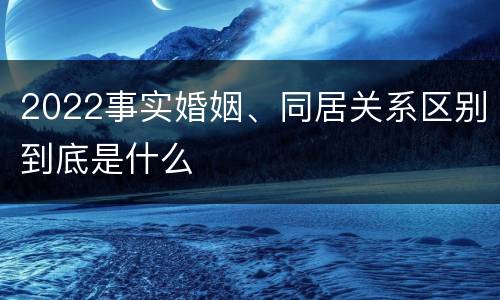 2022事实婚姻、同居关系区别到底是什么