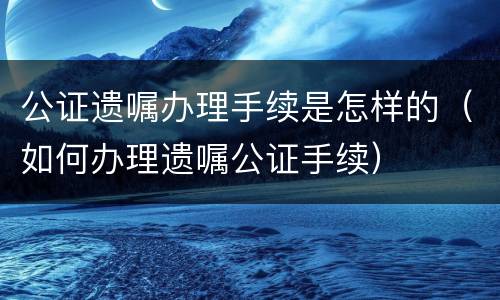 公证遗嘱办理手续是怎样的（如何办理遗嘱公证手续）