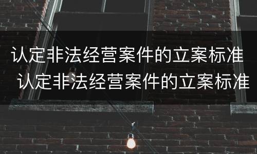 认定非法经营案件的立案标准 认定非法经营案件的立案标准是
