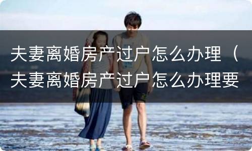 夫妻离婚房产过户怎么办理（夫妻离婚房产过户怎么办理要多少钱）