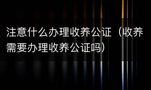 注意什么办理收养公证（收养需要办理收养公证吗）