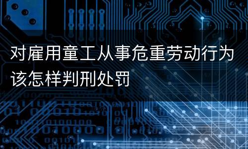 对雇用童工从事危重劳动行为该怎样判刑处罚