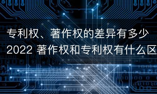 专利权、著作权的差异有多少2022 著作权和专利权有什么区别