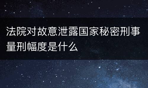 法院对故意泄露国家秘密刑事量刑幅度是什么