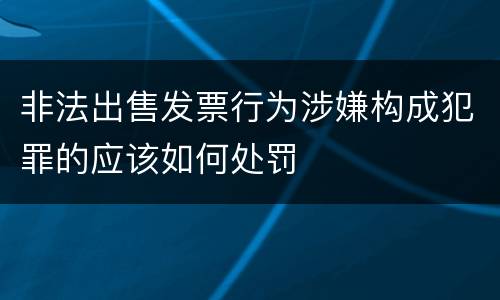 非法出售发票行为涉嫌构成犯罪的应该如何处罚