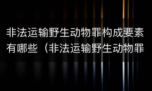 非法运输野生动物罪构成要素有哪些（非法运输野生动物罪构成要素有哪些内容）