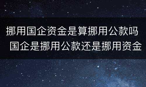 挪用国企资金是算挪用公款吗 国企是挪用公款还是挪用资金