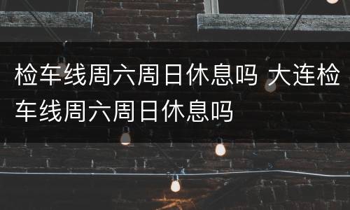 检车线周六周日休息吗 大连检车线周六周日休息吗