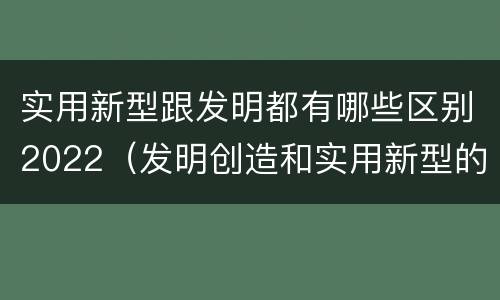实用新型跟发明都有哪些区别2022（发明创造和实用新型的区别）