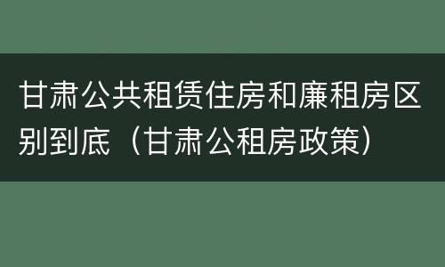 甘肃公共租赁住房和廉租房区别到底（甘肃公租房政策）