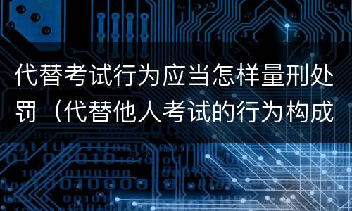 代替考试行为应当怎样量刑处罚（代替他人考试的行为构成什么罪）