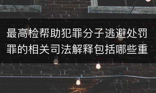 最高检帮助犯罪分子逃避处罚罪的相关司法解释包括哪些重要规定