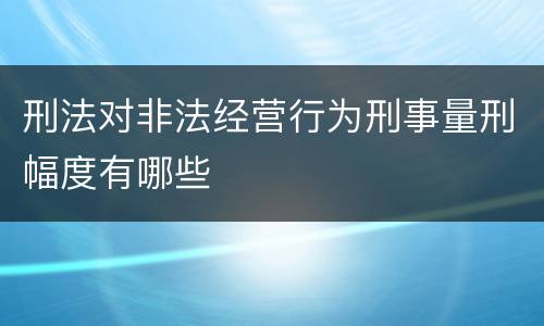 刑法对非法经营行为刑事量刑幅度有哪些