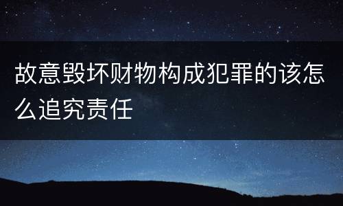 故意毁坏财物构成犯罪的该怎么追究责任