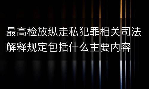 最高检放纵走私犯罪相关司法解释规定包括什么主要内容