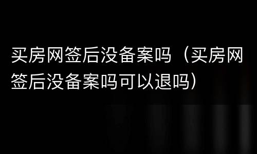 买房网签后没备案吗（买房网签后没备案吗可以退吗）