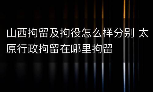 山西拘留及拘役怎么样分别 太原行政拘留在哪里拘留