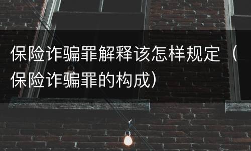 保险诈骗罪解释该怎样规定（保险诈骗罪的构成）