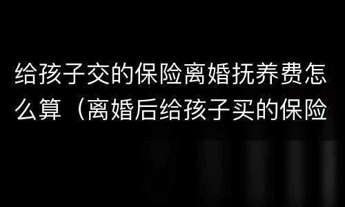 给孩子交的保险离婚抚养费怎么算（离婚后给孩子买的保险算抚养费吗）
