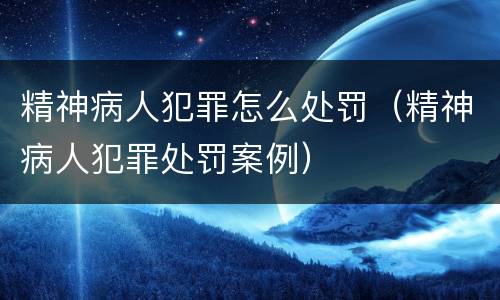 精神病人犯罪怎么处罚（精神病人犯罪处罚案例）