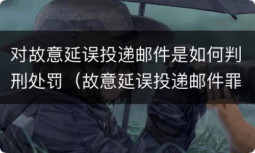 对故意延误投递邮件是如何判刑处罚（故意延误投递邮件罪）