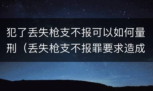 犯了丢失枪支不报可以如何量刑（丢失枪支不报罪要求造成了严重后果的才构成犯罪）