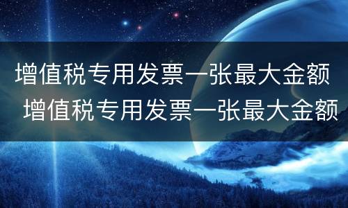增值税专用发票一张最大金额 增值税专用发票一张最大金额可以开多少