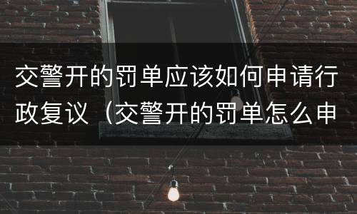 交警开的罚单应该如何申请行政复议（交警开的罚单怎么申请行政复议）