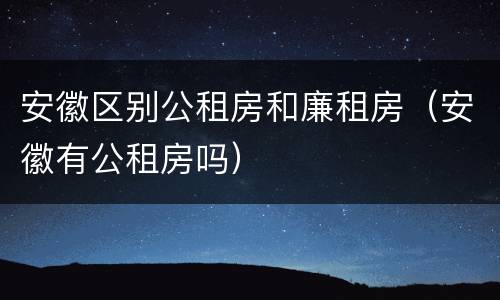 安徽区别公租房和廉租房（安徽有公租房吗）