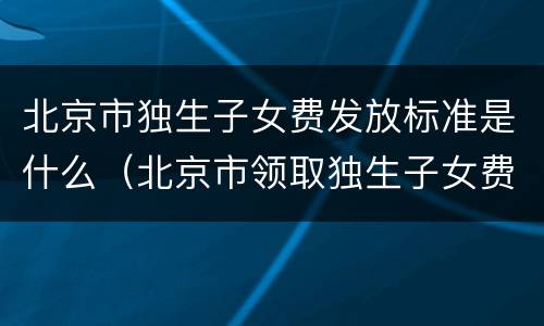 北京市独生子女费发放标准是什么（北京市领取独生子女费的标准）