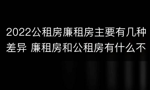 2022公租房廉租房主要有几种差异 廉租房和公租房有什么不同