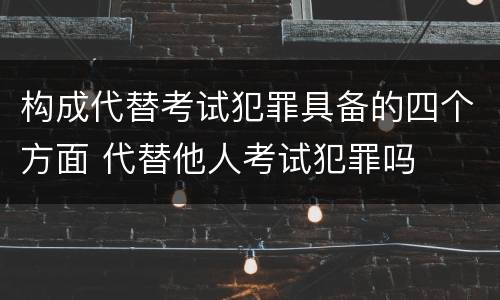构成代替考试犯罪具备的四个方面 代替他人考试犯罪吗