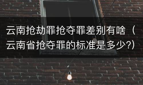 云南抢劫罪抢夺罪差别有啥（云南省抢夺罪的标准是多少?）