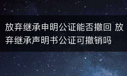 放弃继承申明公证能否撤回 放弃继承声明书公证可撤销吗