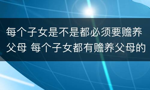 每个子女是不是都必须要赡养父母 每个子女都有赡养父母的义务