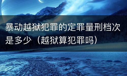 暴动越狱犯罪的定罪量刑档次是多少（越狱算犯罪吗）