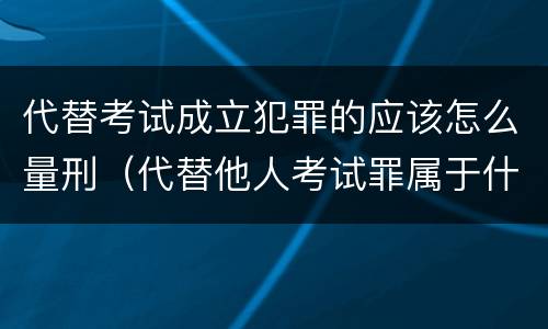 代替考试成立犯罪的应该怎么量刑（代替他人考试罪属于什么类犯罪）