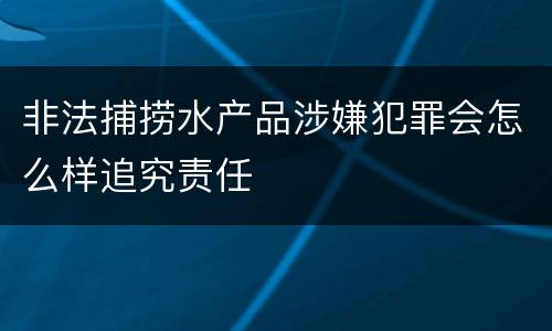 非法捕捞水产品涉嫌犯罪会怎么样追究责任
