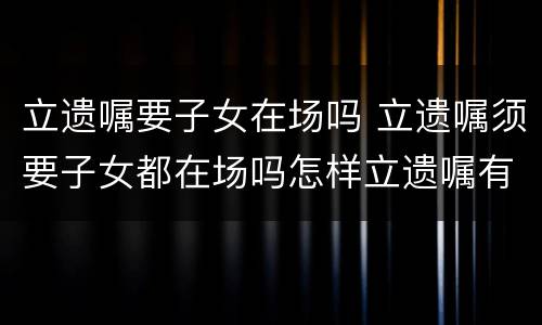立遗嘱要子女在场吗 立遗嘱须要子女都在场吗怎样立遗嘱有法律效力