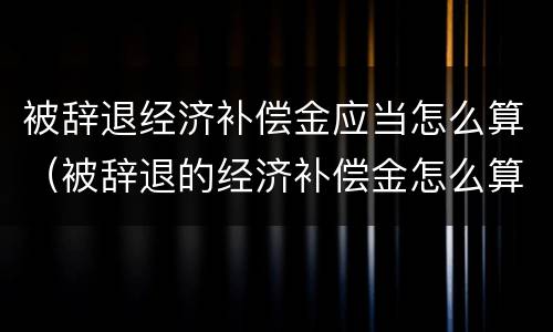 被辞退经济补偿金应当怎么算（被辞退的经济补偿金怎么算的）