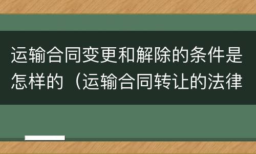 运输合同变更和解除的条件是怎样的（运输合同转让的法律后果）