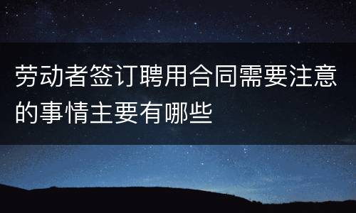 劳动者签订聘用合同需要注意的事情主要有哪些