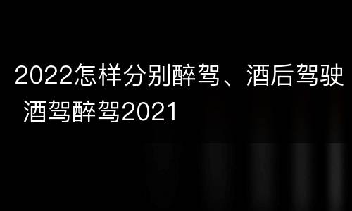2022怎样分别醉驾、酒后驾驶 酒驾醉驾2021