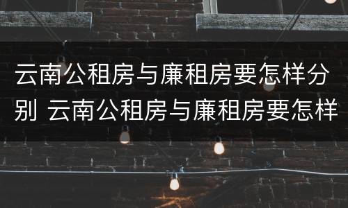 云南公租房与廉租房要怎样分别 云南公租房与廉租房要怎样分别选择
