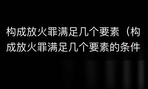 构成放火罪满足几个要素（构成放火罪满足几个要素的条件）