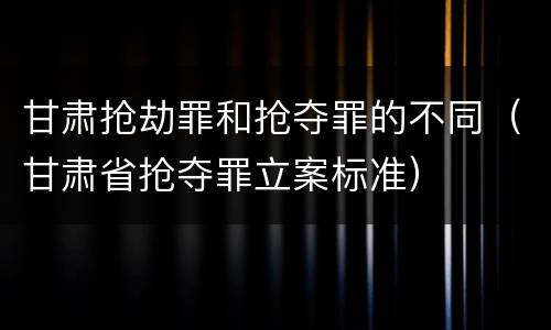 甘肃抢劫罪和抢夺罪的不同（甘肃省抢夺罪立案标准）