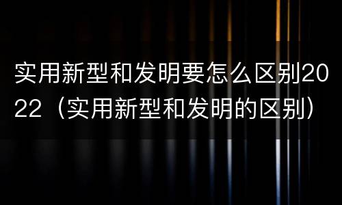 实用新型和发明要怎么区别2022（实用新型和发明的区别）